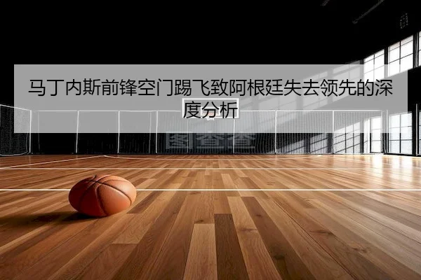 马丁内斯前锋空门踢飞致阿根廷失去领先的深度分析